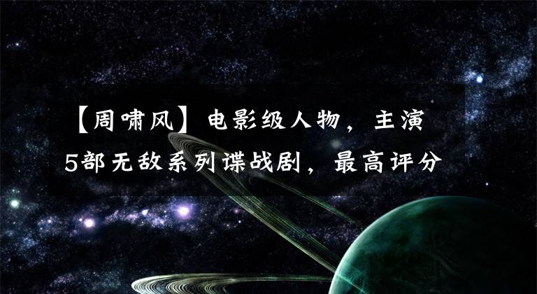 【周啸风】电影级人物,主演5部无敌系列谍战剧,最高评分7.5,他是谁?