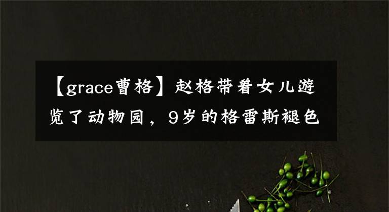 【grace曹格】赵格带着女儿游览了动物园,9岁的格雷斯褪色了婴儿肥料,颜值大逆袭。