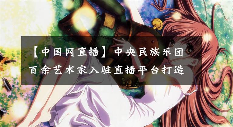 【中国网直播】中央民族乐团百余艺术家入驻直播平台打造民乐演出第二舞台