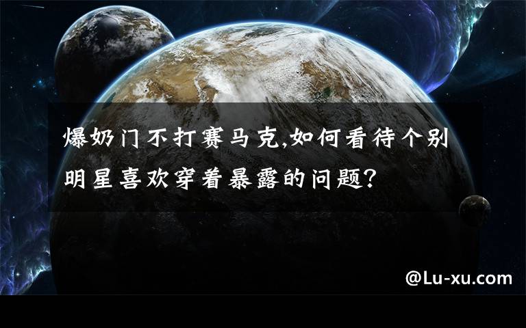 爆奶门不打赛马克,如何看待个别明星喜欢穿着暴露的问题?