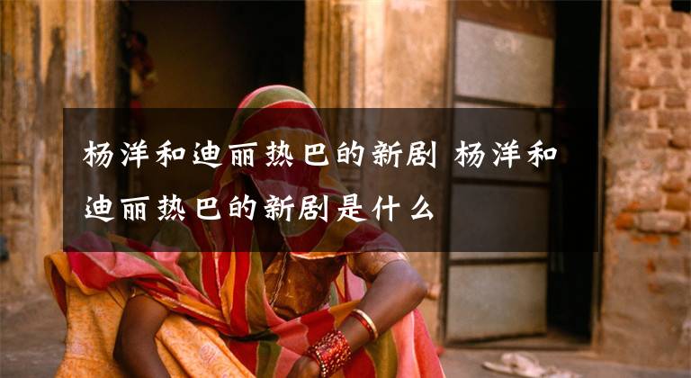 杨洋和迪丽热巴的新剧 杨洋和迪丽热巴的新剧是什么