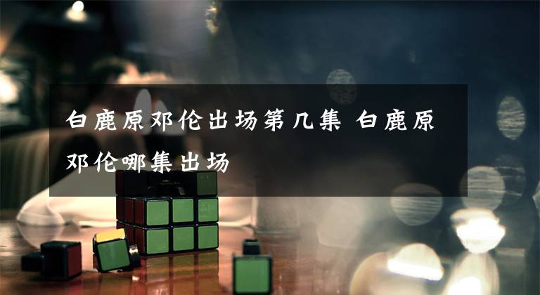 白鹿原邓伦出场第几集 白鹿原邓伦哪集出场