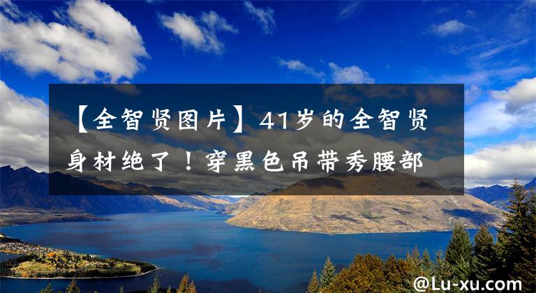 【全智贤图片】41岁的全智贤身材绝了!穿黑色吊带秀腰部,网友:真是女神啊