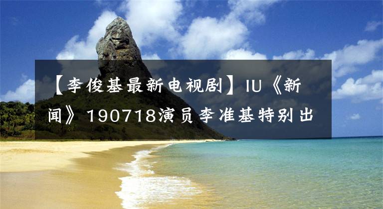 【李俊基最新电视剧】IU《新闻》190718演员李准基特别出演《德鲁纳酒店》.《步步惊心丽》姻缘续