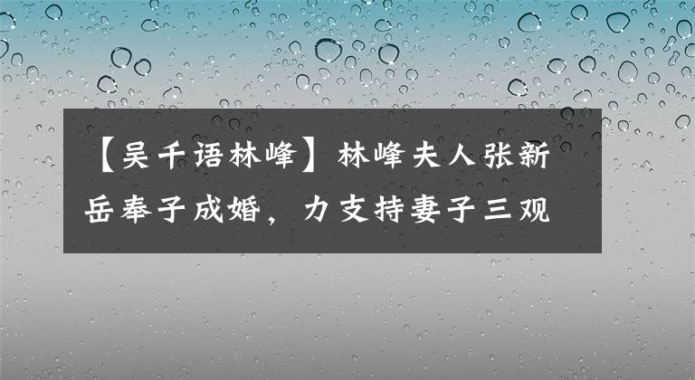 【吴千语林峰】林峰夫人张新岳奉子成婚,力支持妻子三观正,疑暗武倩语