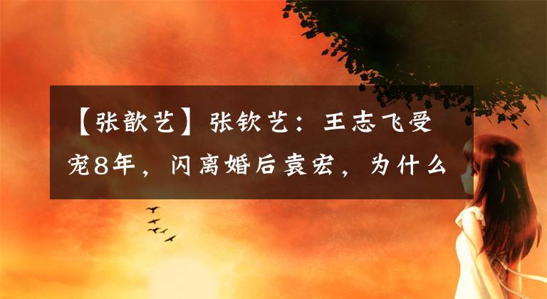【张歆艺】张钦艺：王志飞受宠8年，闪离婚后袁宏，为什么烧了？