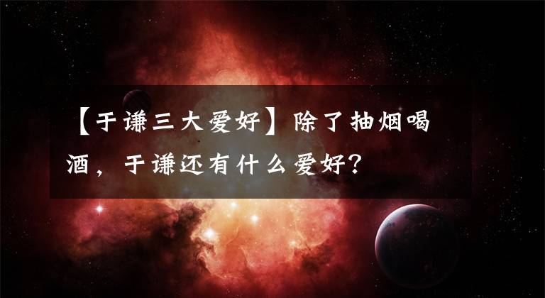 【于谦三大爱好】除了抽烟喝酒,于谦还有什么爱好?