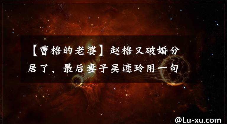 【曹格的老婆】赵格又破婚分居了,最后妻子吴速玲用一句话说出了真相。