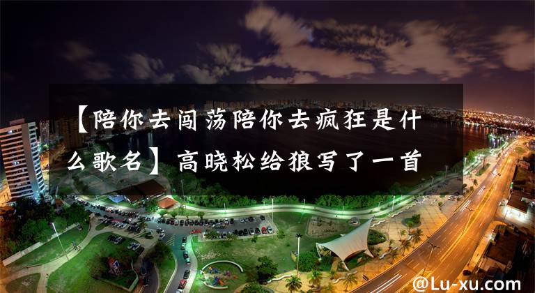 【陪你去闯荡陪你去疯狂是什么歌名】高晓松给狼写了一首歌,狼赚了800万韩元,高晓松赚了800韩元