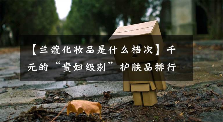 【兰蔻化妆品是什么档次】千元的“贵妇级别”护肤品排行榜:兰蔻和娇兰在一个级别,CPB不在底层。