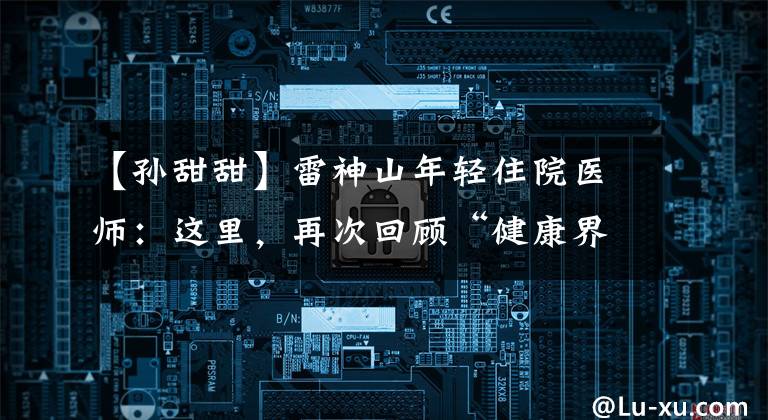【孙甜甜】雷神山年轻住院医师:这里,再次回顾“健康界,生命”。
