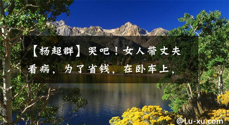 【杨超群】哭吧!女人带丈夫看病,为了省钱,在卧车上,退休夫妇让她免费住在家里。