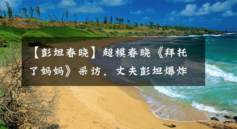 【彭坦春晓】超模春晓《拜托了妈妈》采访，丈夫彭坦爆炸，不让孩子洗澡。