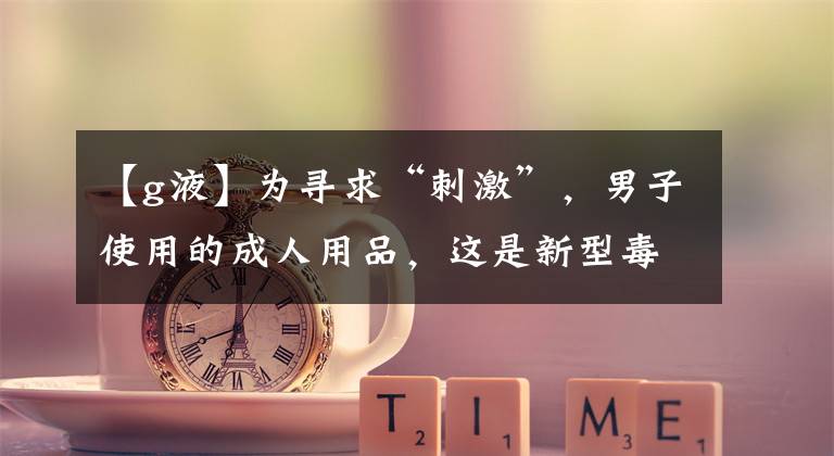 【g液】为寻求“刺激”，男子使用的成人用品，这是新型毒品！