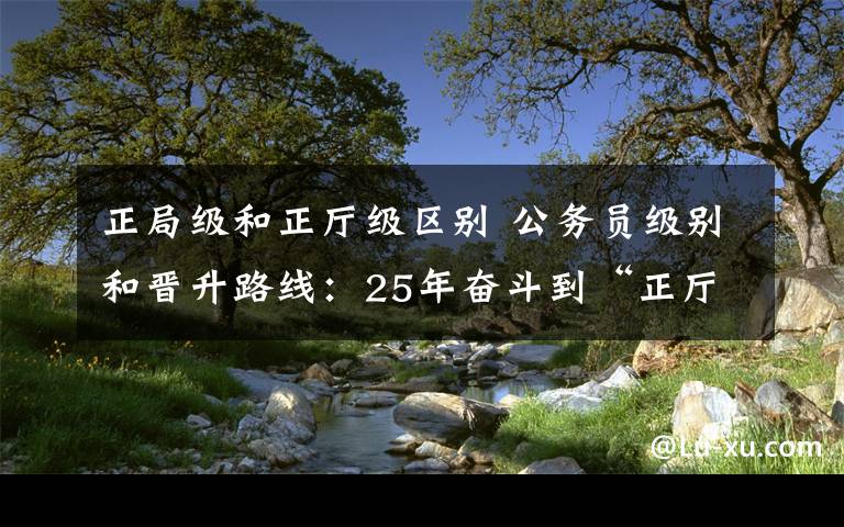 正局级和正厅级区别 公务员级别和晋升路线：25年奋斗到“正厅级”