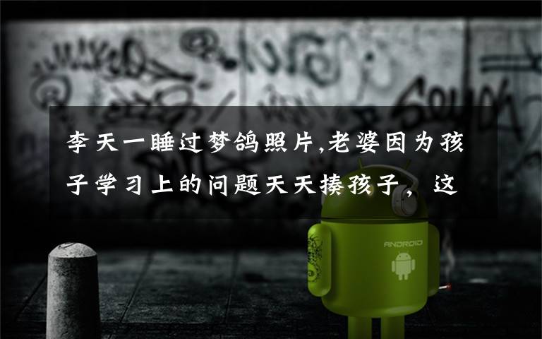 李天一睡过梦鸽照片,老婆因为孩子学习上的问题天天揍孩子,这样对孩子是好是坏?