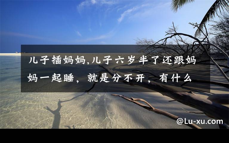 儿子插妈妈,儿子六岁半了还跟妈妈一起睡,就是分不开,有什么办法?
