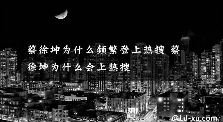 蔡徐坤为什么频繁登上热搜 蔡徐坤为什么会上热搜