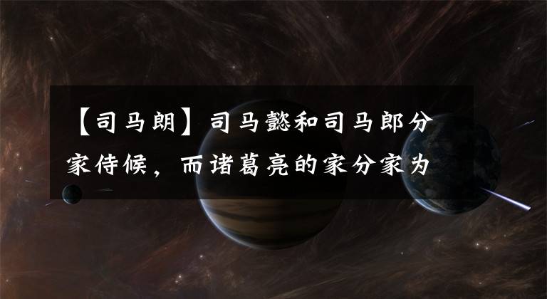 【司马朗】司马懿和司马郎分家侍候，而诸葛亮的家分家为三国服务，但结局大不相同！