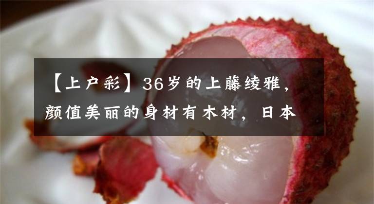 【上户彩】36岁的上藤绫雅,颜值美丽的身材有木材,日本女神的美丽太好吃了。