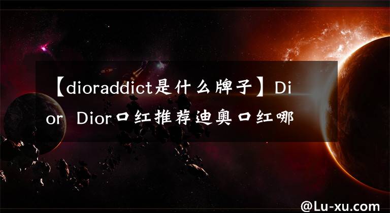 【dioraddict是什么牌子】Dior Dior口红推荐迪奥口红哪个最受欢迎?