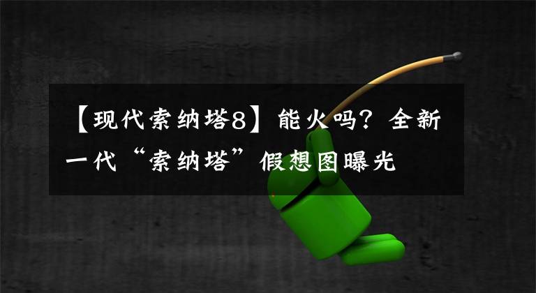 【现代索纳塔8】能火吗？全新一代“索纳塔”假想图曝光