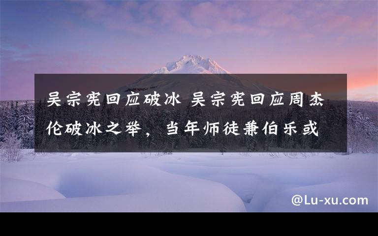 吴宗宪回应破冰 吴宗宪回应周杰伦破冰之举,当年师徒兼伯乐或因这些事结冰