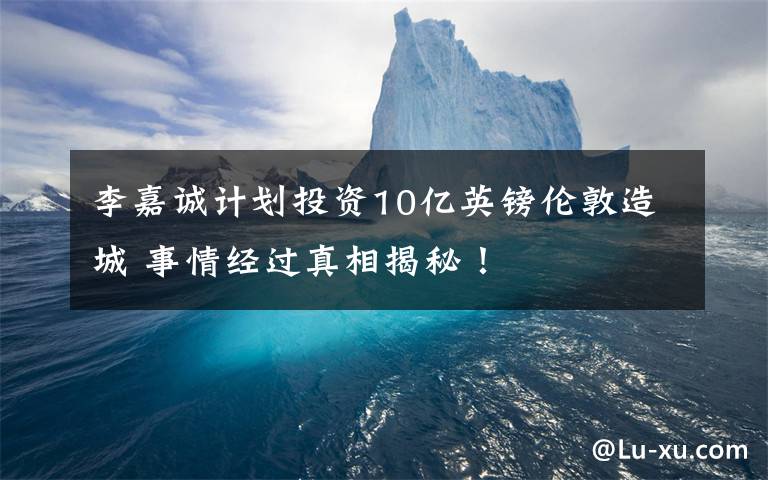 李嘉诚计划投资10亿英镑伦敦造城 事情经过真相揭秘！
