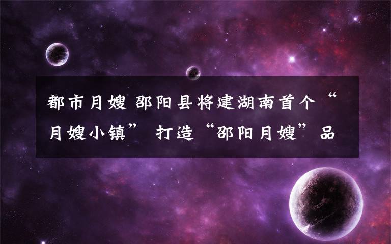 都市月嫂 邵阳县将建湖南首个“月嫂小镇” 打造“邵阳月嫂”品牌
