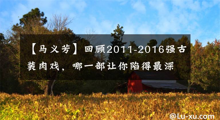 【马义芳】回顾2011-2016强古装肉戏,哪一部让你陷得最深?