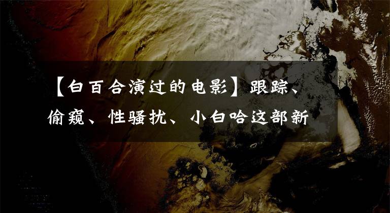 【白百合演过的电影】跟踪、偷窥、性骚扰、小白哈这部新电影,有多少女人无法用语言表达的痛苦。