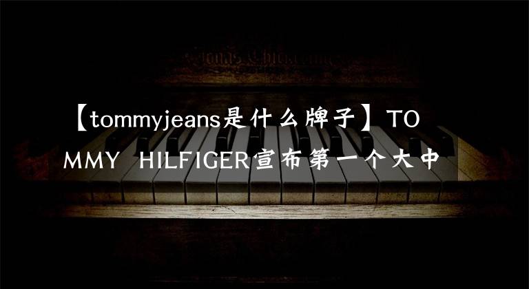 【tommyjeans是什么牌子】TOMMY  HILFIGER宣布第一个大中华区男装系列品牌发言人