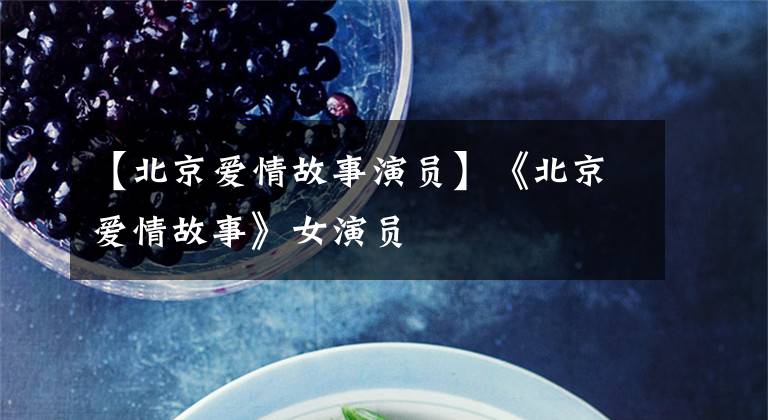 【北京爱情故事演员】《北京爱情故事》女演员