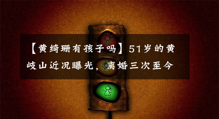 【黄绮珊有孩子吗】51岁的黄岐山近况曝光,离婚三次至今单身,前夫已经和小22岁的娇妻结婚了!