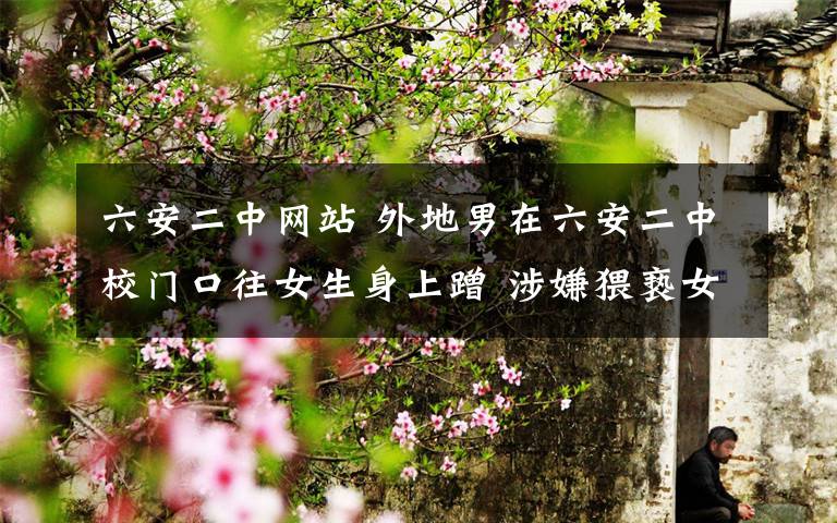 六安二中网站 外地男在六安二中校门口往女生身上蹭 涉嫌猥亵女生被拘