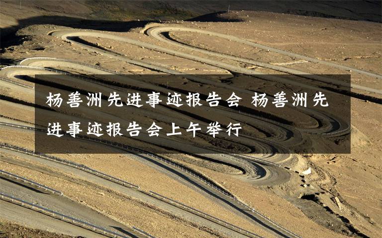 杨善洲先进事迹报告会 杨善洲先进事迹报告会上午举行