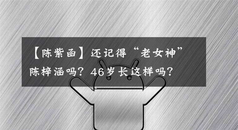 【陈紫函】还记得“老女神”陈梓涵吗？46岁长这样吗？
