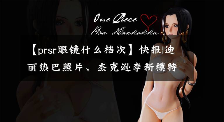 【prsr眼镜什么档次】快报|迪丽热巴照片、杰克逊李新模特、刘昊然大片、武磊眼镜