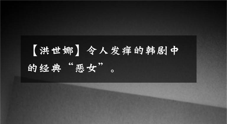 【洪世娜】令人发痒的韩剧中的经典“恶女”。