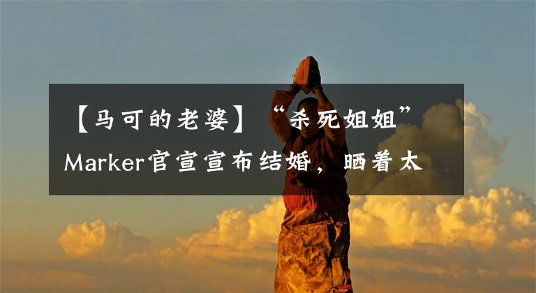 【马可的老婆】“杀死姐姐”Marker官宣宣布结婚,晒着太阳戒指结婚两年,妻子的身份没有公开。
