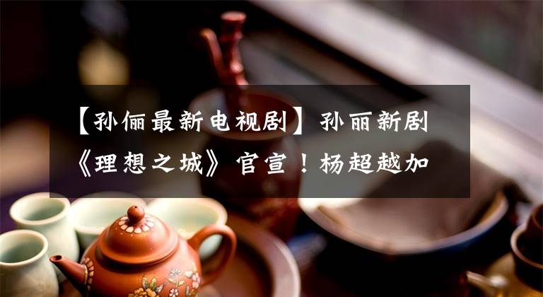 【孙俪最新电视剧】孙丽新剧《理想之城》官宣！杨超越加盟，男主更是国民男神