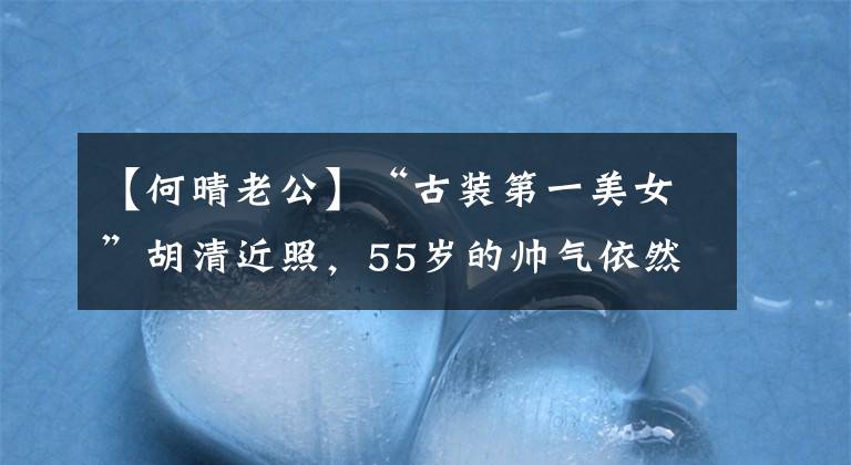 【何晴老公】“古装第一美女”胡清近照,55岁的帅气依然存在,为儿子休息过4年。