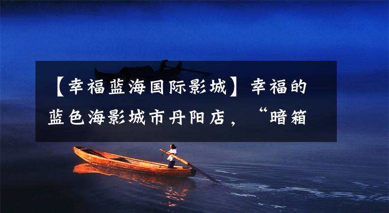 【幸福蓝海国际影城】幸福的蓝色海影城市丹阳店,“暗箱操作”?嗯?嗯?