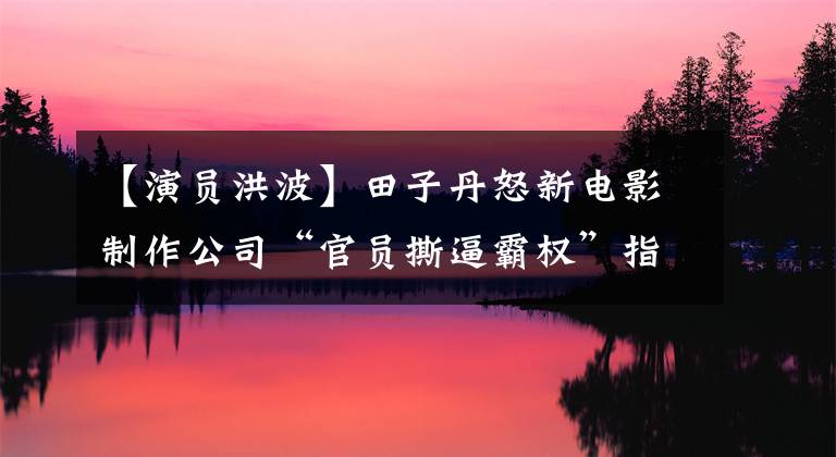 【演员洪波】田子丹怒新电影制作公司“官员撕逼霸权”指出的网友:赵文卓事件重演?