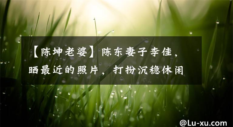 【陈坤老婆】陈东妻子李佳，晒最近的照片，打扮沉稳休闲。他们的大儿子真帅。