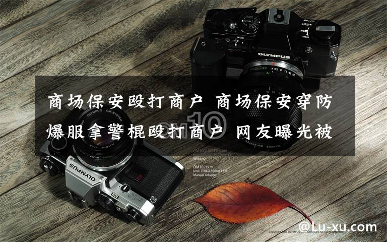 商场保安殴打商户 商场保安穿防爆服拿警棍殴打商户 网友曝光被质疑诋毁当地形象