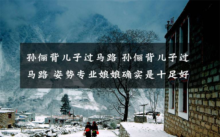 孙俪背儿子过马路 孙俪背儿子过马路 姿势专业娘娘确实是十足好妈妈