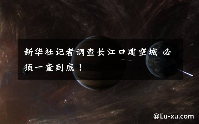 新华社记者调查长江口建空城 必须一查到底!