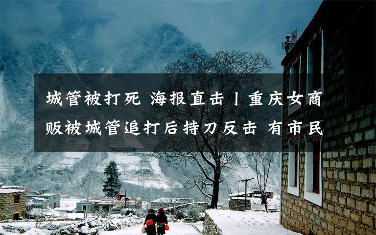 城管被打死 海报直击丨重庆女商贩被城管追打后持刀反击 有市民想拉架被其他城管拦住