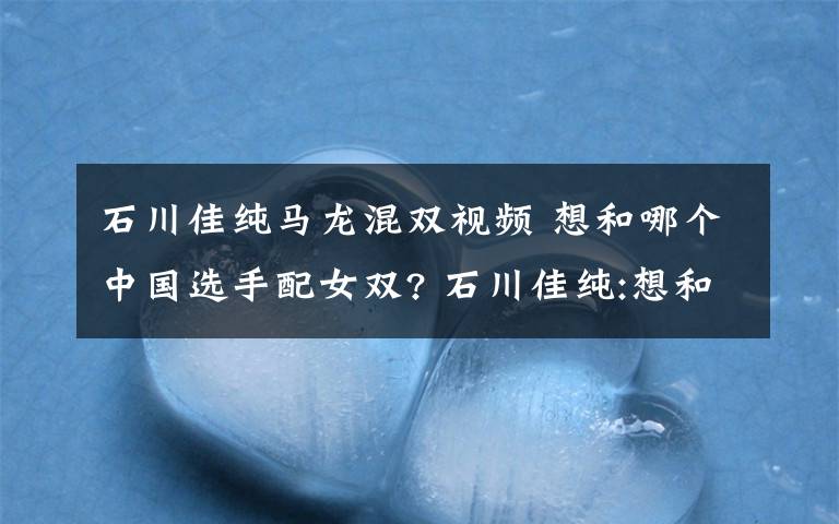 石川佳纯马龙混双视频 想和哪个中国选手配女双? 石川佳纯:想和马龙打混双